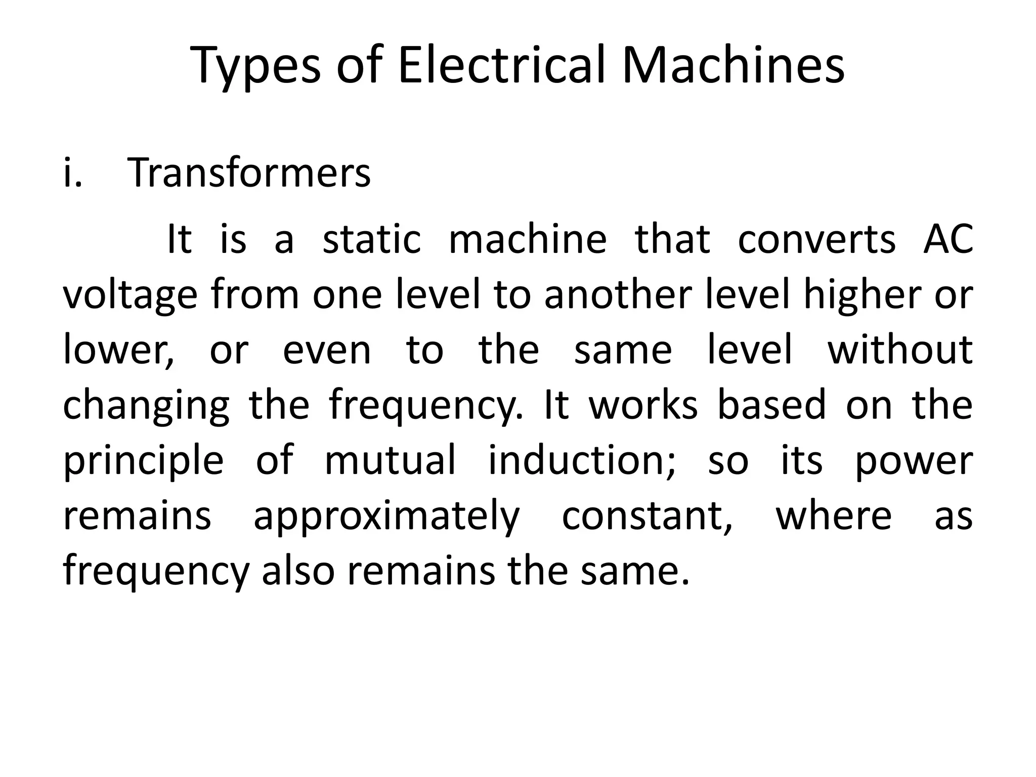 Types of Electrical Machines
i. Transformers
It is a static machine that converts AC
voltage from one level to another level higher or
lower, or even to the same level without
changing the frequency. It works based on the
principle of mutual induction; so its power
remains approximately constant, where as
frequency also remains the same.
 