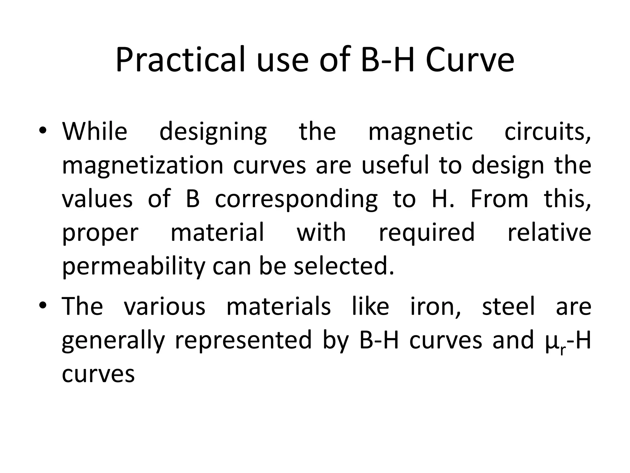 Practical use of B-H Curve
• While designing the magnetic circuits,
magnetization curves are useful to design the
values of B corresponding to H. From this,
proper material with required relative
permeability can be selected.
• The various materials like iron, steel are
generally represented by B-H curves and µr-H
curves
 