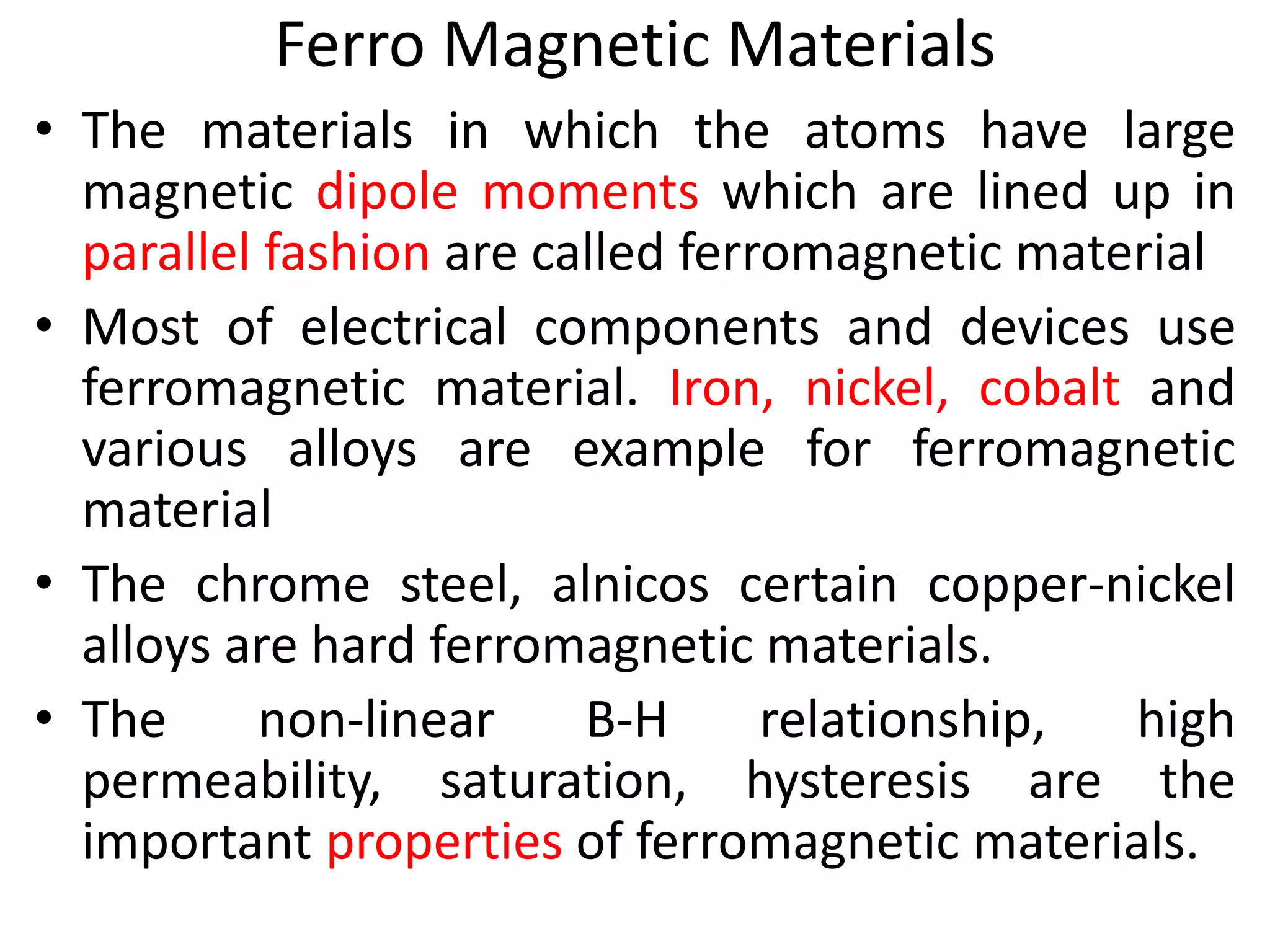 Ferro Magnetic Materials
• The materials in which the atoms have large
magnetic dipole moments which are lined up in
parallel fashion are called ferromagnetic material
• Most of electrical components and devices use
ferromagnetic material. Iron, nickel, cobalt and
various alloys are example for ferromagnetic
material
• The chrome steel, alnicos certain copper-nickel
alloys are hard ferromagnetic materials.
• The non-linear B-H relationship, high
permeability, saturation, hysteresis are the
important properties of ferromagnetic materials.
 