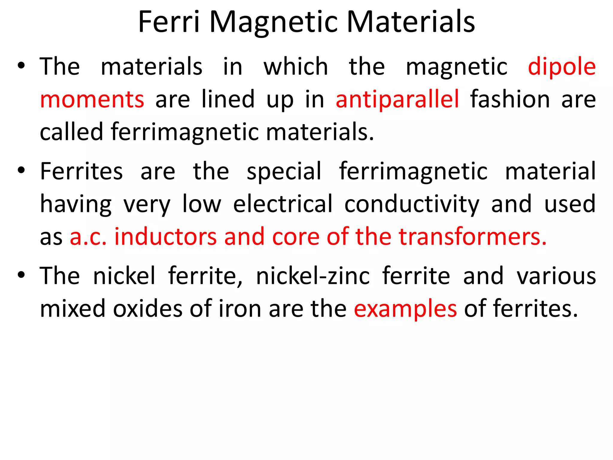 Ferri Magnetic Materials
• The materials in which the magnetic dipole
moments are lined up in antiparallel fashion are
called ferrimagnetic materials.
• Ferrites are the special ferrimagnetic material
having very low electrical conductivity and used
as a.c. inductors and core of the transformers.
• The nickel ferrite, nickel-zinc ferrite and various
mixed oxides of iron are the examples of ferrites.
 