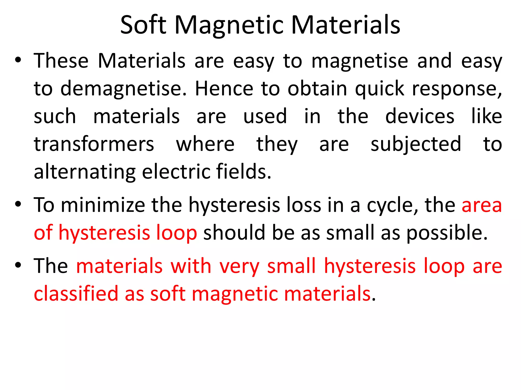 Soft Magnetic Materials
• These Materials are easy to magnetise and easy
to demagnetise. Hence to obtain quick response,
such materials are used in the devices like
transformers where they are subjected to
alternating electric fields.
• To minimize the hysteresis loss in a cycle, the area
of hysteresis loop should be as small as possible.
• The materials with very small hysteresis loop are
classified as soft magnetic materials.
 