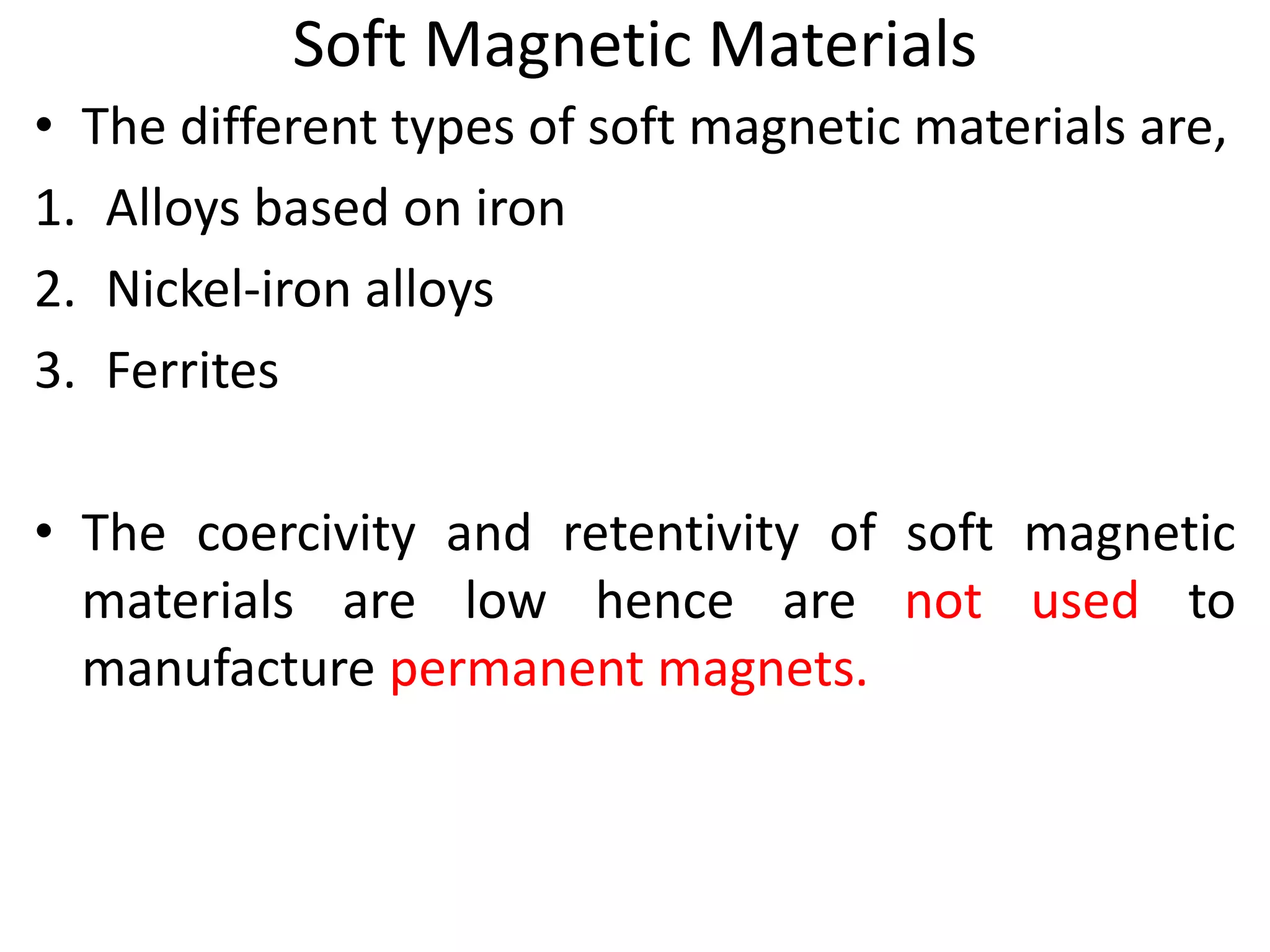 Soft Magnetic Materials
• The different types of soft magnetic materials are,
1. Alloys based on iron
2. Nickel-iron alloys
3. Ferrites
• The coercivity and retentivity of soft magnetic
materials are low hence are not used to
manufacture permanent magnets.
 