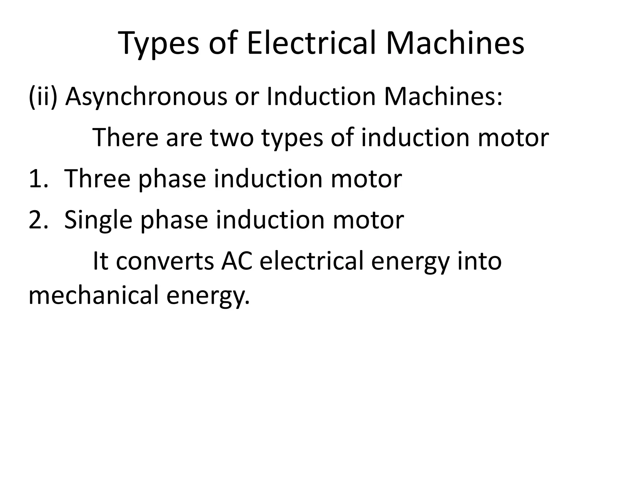 Types of Electrical Machines
(ii) Asynchronous or Induction Machines:
There are two types of induction motor
1. Three phase induction motor
2. Single phase induction motor
It converts AC electrical energy into
mechanical energy.
 