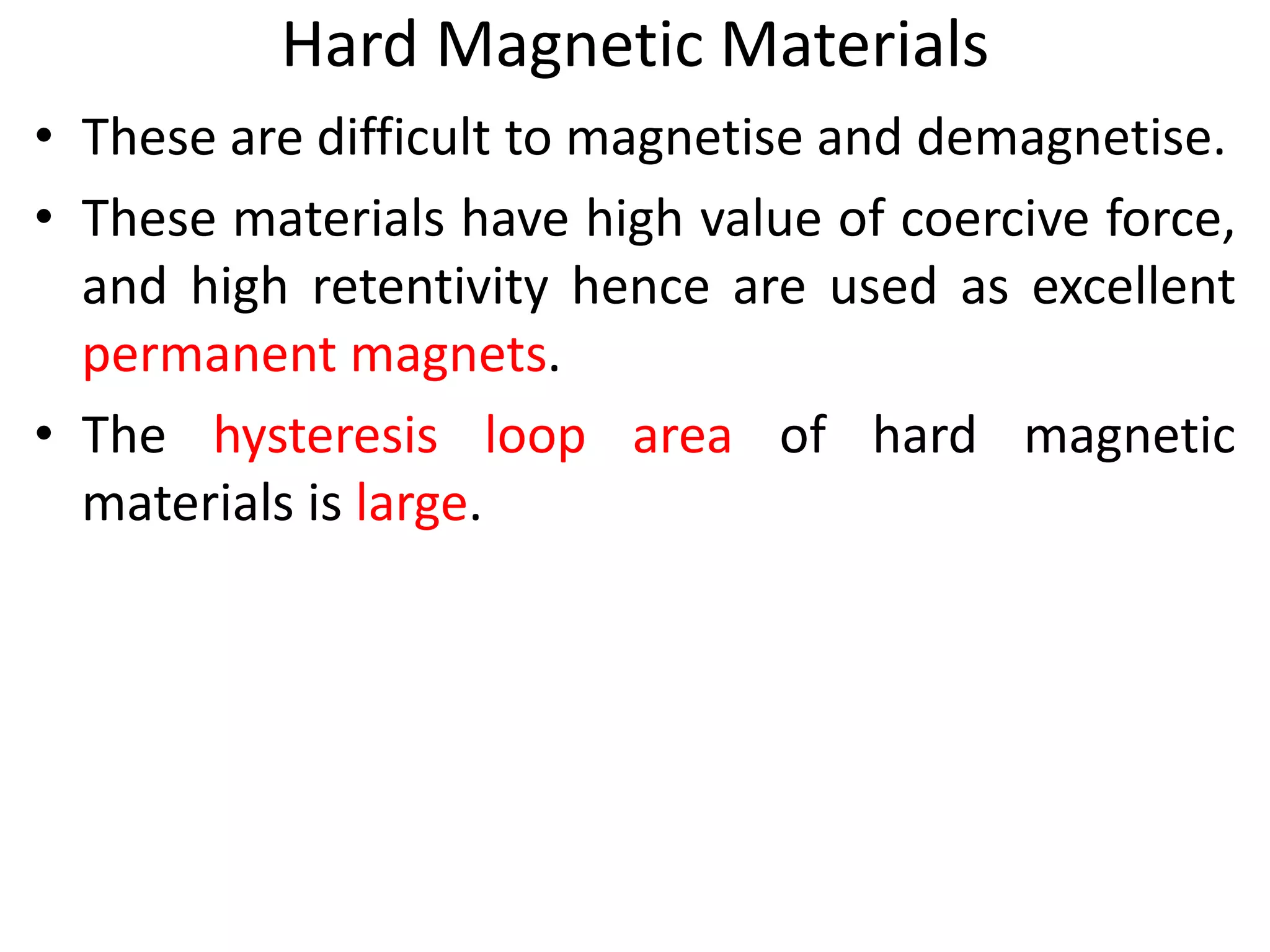 Hard Magnetic Materials
• These are difficult to magnetise and demagnetise.
• These materials have high value of coercive force,
and high retentivity hence are used as excellent
permanent magnets.
• The hysteresis loop area of hard magnetic
materials is large.
 
