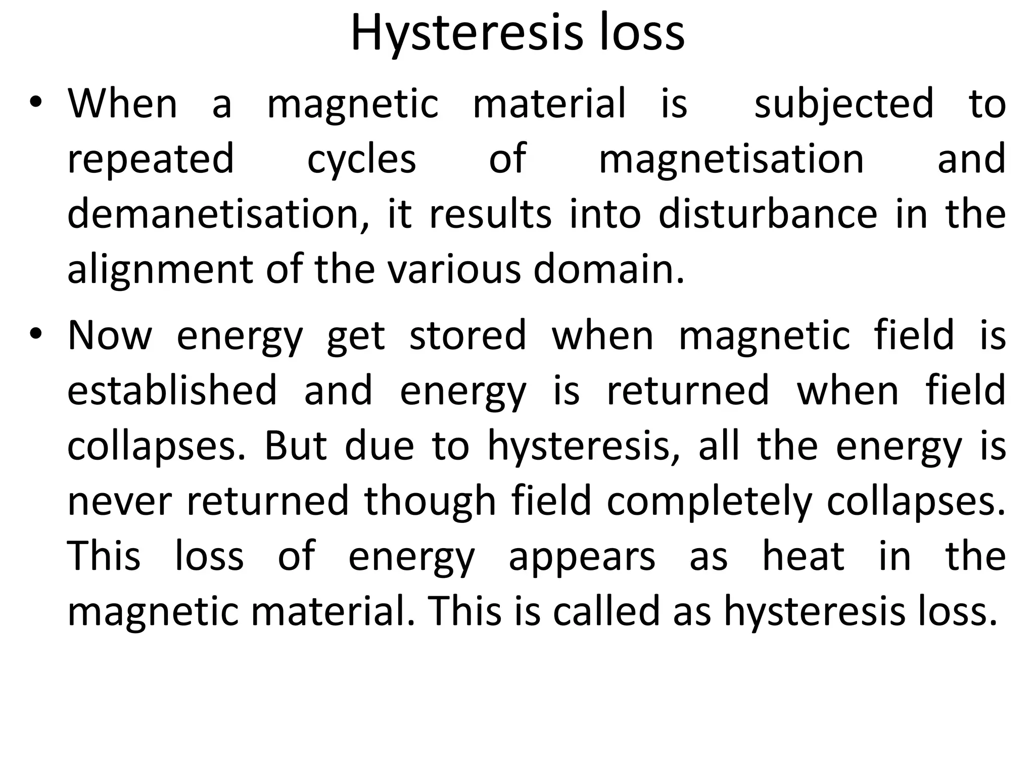 Hysteresis loss
• When a magnetic material is subjected to
repeated cycles of magnetisation and
demanetisation, it results into disturbance in the
alignment of the various domain.
• Now energy get stored when magnetic field is
established and energy is returned when field
collapses. But due to hysteresis, all the energy is
never returned though field completely collapses.
This loss of energy appears as heat in the
magnetic material. This is called as hysteresis loss.
 