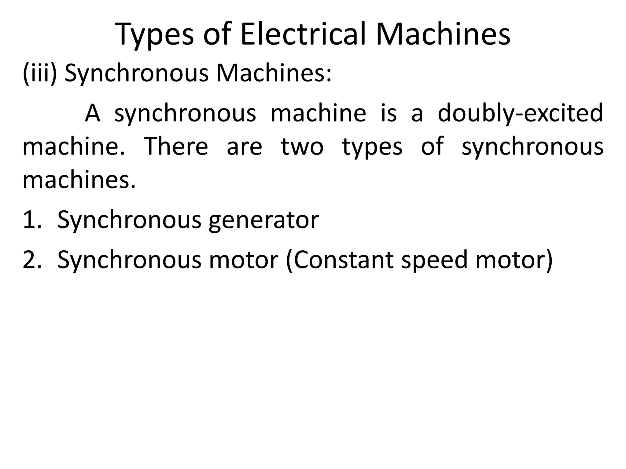 Types of Electrical Machines
(iii) Synchronous Machines:
A synchronous machine is a doubly-excited
machine. There are two types of synchronous
machines.
1. Synchronous generator
2. Synchronous motor (Constant speed motor)
 