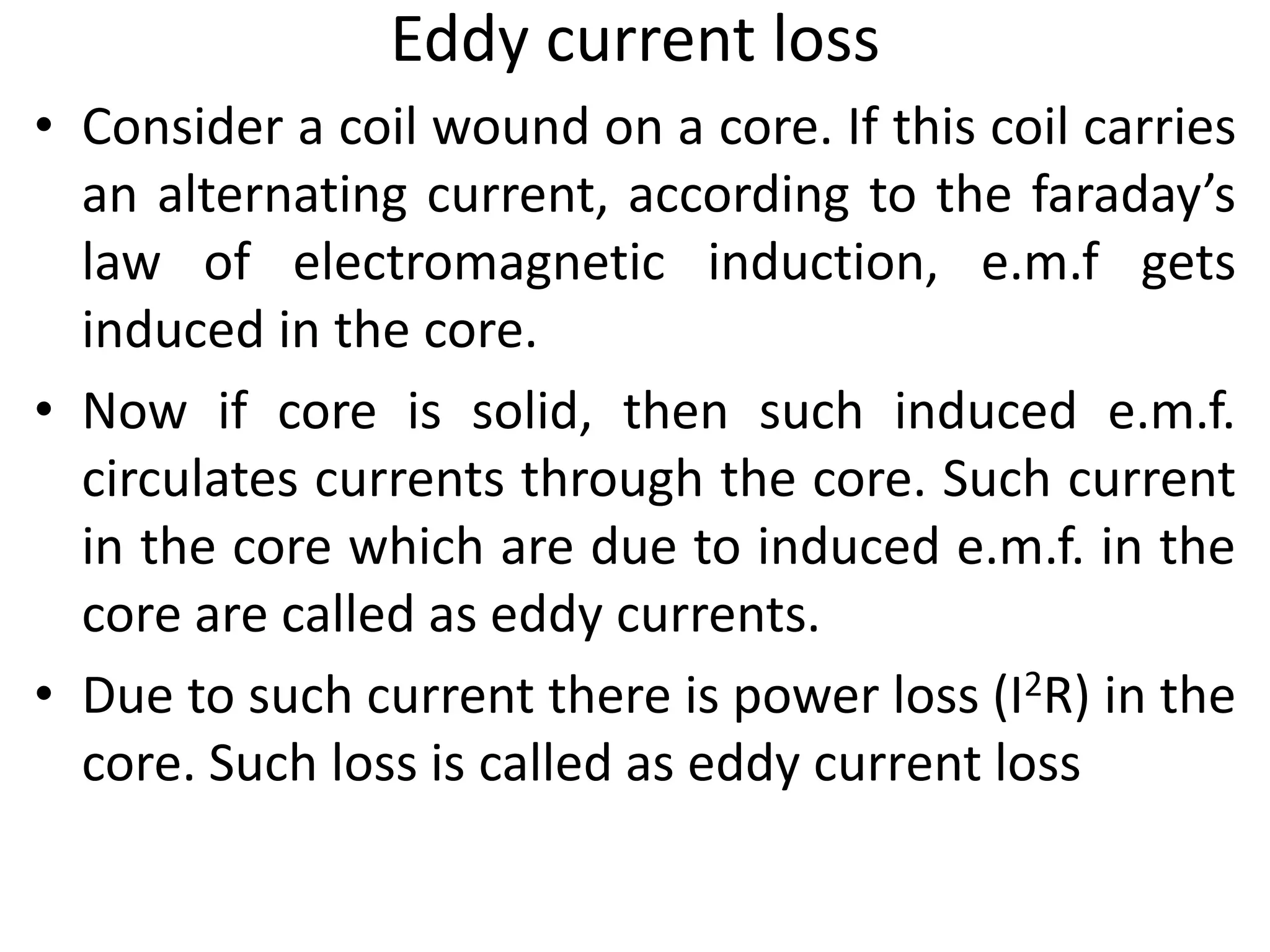 Eddy current loss
• Consider a coil wound on a core. If this coil carries
an alternating current, according to the faraday’s
law of electromagnetic induction, e.m.f gets
induced in the core.
• Now if core is solid, then such induced e.m.f.
circulates currents through the core. Such current
in the core which are due to induced e.m.f. in the
core are called as eddy currents.
• Due to such current there is power loss (I2R) in the
core. Such loss is called as eddy current loss
 