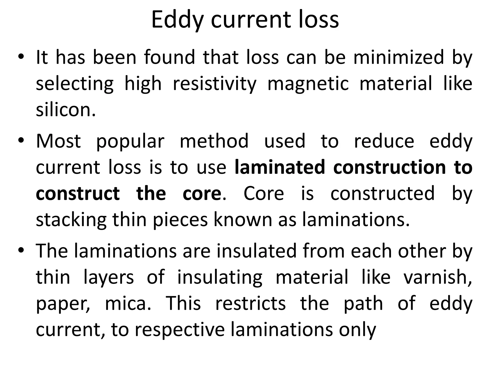 Eddy current loss
• It has been found that loss can be minimized by
selecting high resistivity magnetic material like
silicon.
• Most popular method used to reduce eddy
current loss is to use laminated construction to
construct the core. Core is constructed by
stacking thin pieces known as laminations.
• The laminations are insulated from each other by
thin layers of insulating material like varnish,
paper, mica. This restricts the path of eddy
current, to respective laminations only
 