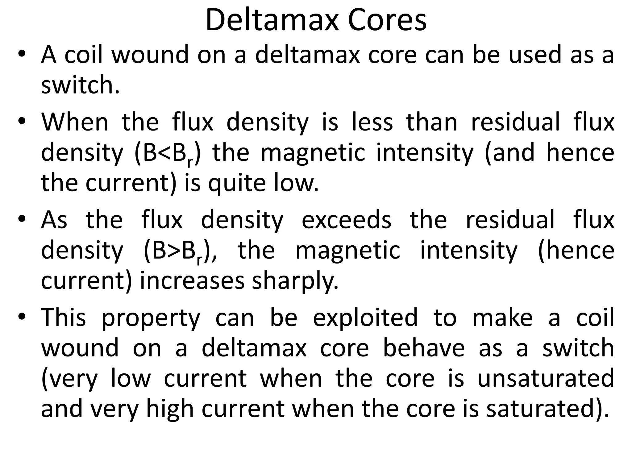 Deltamax Cores
• A coil wound on a deltamax core can be used as a
switch.
• When the flux density is less than residual flux
density (B<Br) the magnetic intensity (and hence
the current) is quite low.
• As the flux density exceeds the residual flux
density (B>Br), the magnetic intensity (hence
current) increases sharply.
• This property can be exploited to make a coil
wound on a deltamax core behave as a switch
(very low current when the core is unsaturated
and very high current when the core is saturated).
 