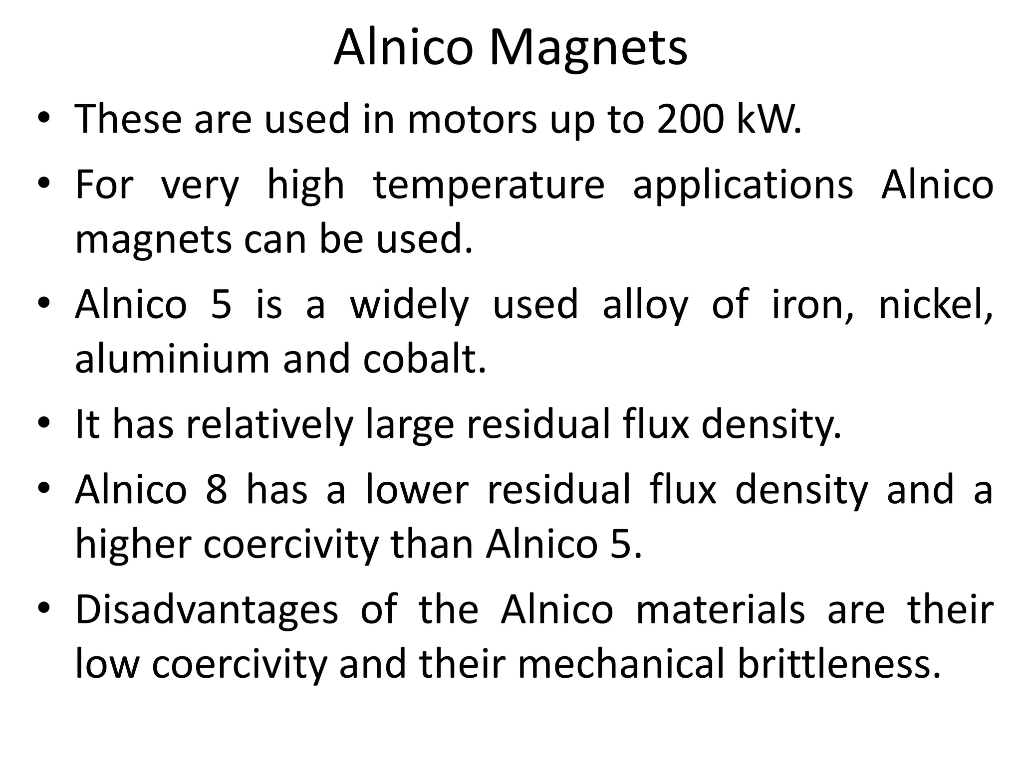 Alnico Magnets
• These are used in motors up to 200 kW.
• For very high temperature applications Alnico
magnets can be used.
• Alnico 5 is a widely used alloy of iron, nickel,
aluminium and cobalt.
• It has relatively large residual flux density.
• Alnico 8 has a lower residual flux density and a
higher coercivity than Alnico 5.
• Disadvantages of the Alnico materials are their
low coercivity and their mechanical brittleness.
 