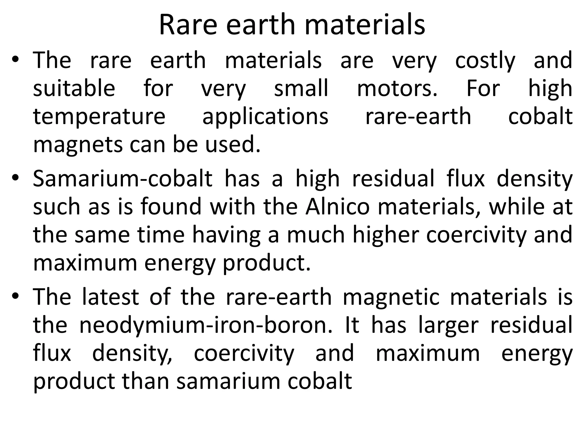 Rare earth materials
• The rare earth materials are very costly and
suitable for very small motors. For high
temperature applications rare-earth cobalt
magnets can be used.
• Samarium-cobalt has a high residual flux density
such as is found with the Alnico materials, while at
the same time having a much higher coercivity and
maximum energy product.
• The latest of the rare-earth magnetic materials is
the neodymium-iron-boron. It has larger residual
flux density, coercivity and maximum energy
product than samarium cobalt
 