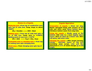 6/11/2021
101
Zones in a Cupola
Reducing zone :-From top of combustion zone
upto top of coke bed. Temp. drops to about
12000C
CO2 + C(coke) 2CO – Heat
Melting zone :- From top of coke bed upto a
ht. of 900 mm. Temp. here is >12000C;
Melting point of cast iron = 11470C
3Fe + 2CO Fe3C + CO2 + Heat
Preheating zone or charging zone :- From top
of melting zone upto charging door.
Stack zone :- From charging zone upto top of
cupola.
Cupola Operation
Preparation of Cupola :- Clean out slag.
Repair damaged lining with mixture of fire
clay and silica sand. Raise bottom doors.
Introduce bottom sand. Form slag hole.
Firing the cupola :- Kindle wood at the
bottom. Add coke to a level slightly above
tuyers. Start air blast at a slower rate. After
red spots, add extra coke.
Charging the cupola :- After proper burning,
charge alternate layers of Pig Iron
(including steel scrap), coke and flux
(limestone @ 2-3% of metal charge) up to full
height.
 