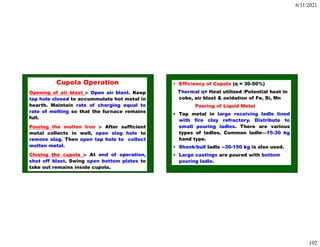 6/11/2021
102
Cupola Operation
Opening of air blast :- Open air blast. Keep
tap hole closed to accummulate hot metal in
hearth. Maintain rate of charging equal to
rate of melting so that the furnace remains
full.
Pouring the molten Iron :- After sufficient
metal collects in well, open slag hole to
remove slag. Then open tap hole to collect
molten metal.
Closing the cupola :- At end of operation,
shut off blast. Swing open bottom plates to
take out remains inside cupola.
• Efficiency of Cupola (η = 30-50%)
Thermal η= Heat utilized /Potential heat in
coke, air blast & oxidation of Fe, Si, Mn
Pouring of Liquid Metal
• Tap metal in large receiving ladle lined
with fire clay refractory. Distribute to
small pouring ladles. There are various
types of ladles. Common ladle—15-30 kg
hand type.
• Shank/bull ladle --30-150 kg is also used.
• Large castings are poured with bottom
pouring ladle.
 