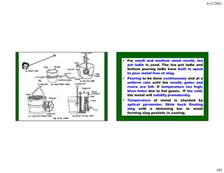 6/11/2021
103
• For small and medium sized mould, tea
pot ladle is used. The tea pot ladle and
bottom pouring ladle have built in spout
to pour metal free of slag.
• Pouring to be done continuously and at a
uniform rate until the mould, gates and
risers are full. If temperature too high,
blow holes due to hot gases. If too cold,
the metal will solidify prematurely.
• Temperature of metal is checked by
optical pyrometer. Skim back floating
slag with a skimming bar to avoid
forming slag pockets in casting.
 