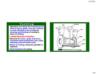 6/11/2021
104
Operation of cutting off unwanted parts
such as sprue, gates, riser etc, removal
of sand attached to the casting by
cleaning and finishing of casting is
know as fettling.
1. Rough Cleaning of Casting —
•Removal of: cores; gates and risers;
unwanted metal projections, fins, nails;
adhering sand and oxide scale.
•Repair of casting, wherever possible or
required.
•Heat treatment of casting.
 