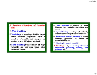 6/11/2021
105
2. Surface Cleaning of Casting
by:
1. Wire brushing.
2.Tumbling- of castings inside large
steel barrels, together with a
number of small cast Iron pieces
called stars. Efficient method.
3.Sand blasting by a stream of high
velocity air carrying large size
sand particles.
4. Shot blasting -- Similar to sand
blasting but metallic abrasives are
used.
5. Hydro-blasting — using high velocity
stream consisting of water and sand.
6. Mechanical Impact cleaning -- Using
metallic abrasives by means of
centrifugal force.
7. Pickling by use of an acid.
3. Finishing — by machining, chemical
treatment, polishing, buffing, and
painting etc
 