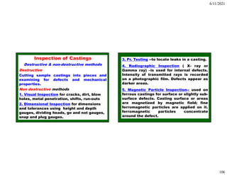 6/11/2021
106
Inspection of Castings
Destructive & non-destructive methods
Destructive
Cutting sample castings into pieces and
examining for defects and mechanical
properties.
Non destructive methods
1. Visual Inspection for cracks, dirt, blow
holes, metal penetration, shifts, run-outs
2. Dimensional Inspection for dimensions
and tolerances using height and depth
gauges, dividing heads, go and not gauges,
snap and plug gauges.
3. Pr. Testing --to locate leaks in a casting.
4. Radiographic Inspection ( X- ray or
Gamma ray) –is used for internal defects.
Intensity of transmitted rays is recorded
on a photographic film. Defects appear as
darker areas.
5. Magnetic Particle Inspection-- used on
ferrous castings for surface or slightly sub-
surface defects. Casting surface or areas
are magnetized by magnetic field; fine
ferromagnetic particles are applied on it.
ferromagnetic particles concentrate
around the defect.
 
