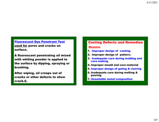 6/11/2021
107
Fluorescent Dye Penetrant Test
used for pores and cracks on
surface.
A fluorescent penetrating oil mixed
with whiting powder is applied to
the surface by dipping, spraying or
brushing.
After wiping, oil creeps out of
cracks or other defects to show
crack.6.
Casting Defects and Remedies
Reasons
1. Improper design of casting.
2. Improper design of pattern.
3. Inadequate care during molding and
core making
4. Improper mould and core material
5. Improper design of gating & risering
6. Inadequate care during melting &
pouring
7. Unsuitable metal composition
 