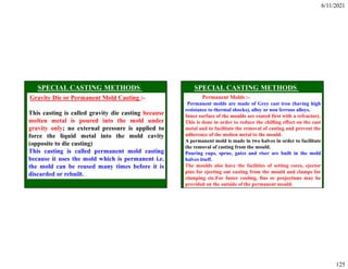6/11/2021
125
Gravity Die or Permanent Mold Casting :-
This casting is called gravity die casting because
molten metal is poured into the mold under
gravity only; no external pressure is applied to
force the liquid metal into the mold cavity
(opposite to die casting)
This casting is called permanent mold casting
because it uses the mold which is permanent i.e.
the mold can be reused many times before it is
discarded or rebuilt.
Permanent Molds :-
Permanent molds are made of Grey cast iron (having high
resistance to thermal shocks), alloy or non ferrous alloys.
Inner surface of the moulds are coated first with a refractory.
This is done in order to reduce the chilling effect on the cast
metal and to facilitate the removal of casting and prevent the
adherence of the molten metal to the mould.
A permanent mold is made in two halves in order to facilitate
the removal of casting from the mould.
Pouring cups, sprue, gates and riser are built in the mold
halves itself.
The moulds also have the facilities of setting cores, ejector
pins for ejecting out casting from the mould and clamps for
clamping etc.For faster cooling, fins or projections may be
provided on the outside of the permanent mould.
 