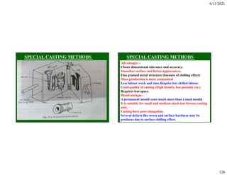 6/11/2021
126
Advantages :-
Closer dimensional tolerance and accuracy.
Smoother surface and better appearances.
Fine grained metal structure (because of chilling effect)
Mass production is more economical
Less labour work and time.Require less skilled labour.
Good quality of casting (High density, less porosity etc.)
Requires less space.
Disadvantages :
A permanent mould costs much more than a sand mould.
It is suitable for small and medium sized non ferrous casting
only.
Casting have poor elongation.
Several defects like stress and surface hardness may be
produces due to surface chilling effect.
 