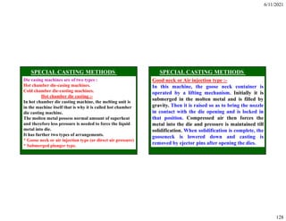 6/11/2021
128
Die casing machines are of two types :
Hot chamber die-casing machines.
Cold chamber die-casting machines.
Hot chamber die casting :-
In hot chamber die casting machine, the melting unit is
in the machine itself that is why it is called hot chamber
die casting machine.
The molten metal possess normal amount of superheat
and therefore less pressure is needed to force the liquid
metal into die.
It has further two types of arrangements.
* Goose neck or air injection type (or direct air pressure)
* Submerged plunger type.
Good neck or Air injection type :-
In this machine, the goose neck container is
operated by a lifting mechanism. Initially it is
submerged in the molten metal and is filled by
gravity. Then it is raised so as to bring the nozzle
in contact with the die opening and is locked in
that position. Compressed air then forces the
metal into the die and pressure is maintained till
solidification. When solidification is complete, the
gooseneck is lowered down and casting is
removed by ejector pins after opening the dies.
 
