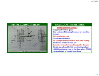 6/11/2021
131
Advantages of die casting :-
It requires less floor space.
Thin sections of the complex shape are possible.
(0.4mm)
High production rate.
Greater surface finish.
Die castings are less defective than sand casting.
The labour cost involved is less.
A number of non-ferrous alloys can be die cast.
The die has a long life. It is possible to produce
1,00,000 castings in case of zinc base alloys 75,000
castings in case of copper base alloys.
 