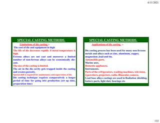 6/11/2021
132
Limitations of die casting :-
The cost of die and equipment in high
The life of die decreases rapidly if metal temperature is
high.
Ferrous alloys are not cast and moreover a limited
number of non-ferrous alloys can be economically die-
cast.
The size of the casting is limited.
The air in the die cavity gets trapped inside the casting
and creates porosity.
Special skill is required for maintenance and supervision of die.
Die casting technique requires comparatively a longer
period of time for going into production (set up time,
preparation time)
Applications of die casting :-
Die casting process has been used for many non-ferrous
metals and alloys such as zinc, aluminum, copper,
magnesium ,lead and tin.
Automobile parts.
Marine uses.
Domestic appliances.
Instruments.
Parts of the refrigerators, washing machines, television,
typewriters, projectors, radio, Binocular, camera.
Lead base alloys castings are used in Radiation shielding,
battery parts, light duty bearings etc.
 