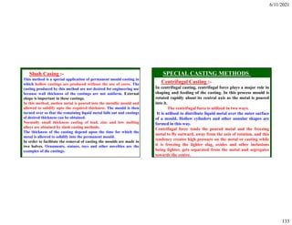 6/11/2021
133
Slush Casing :-
This method is a special application of permanent mould casting in
which hollow castings are produced without the use of cores. The
casting produced by this method are not desired for engineering use
because wall thickness of the castings are not uniform. External
shape is important in these castings.
In this method, molten metal is poured into the metallic mould and
allowed to solidify upto the required thickness. The mould is then
turned over so that the remaining liquid metal falls out and castings
of desired thickness can be obtained.
Normally small thickness casting of lead, zinc and low melting
alloys are obtained by slush casting methods.
The thickness of the casting depend upon the time for which the
metal is allowed to solidify into the permanent mould.
In order to facilitate the removal of casting the moulds are made in
two halves. Ornaments, statues, toys and other novelties are the
examples of die castings.
Centrifugal Casting :-
In centrifugal casting, centrifugal force plays a major role in
shaping and feeding of the casting. In this process mould is
rotated rapidly about its central axis as the metal is poured
into it.
The centrifugal force is utilized in two ways.
It is utilised to distribute liquid metal over the outer surface
of a mould. Hollow cylinders and other annular shapes are
formed in this way.
Centrifugal force tends the poured metal and the freezing
metal to fly outward, away from the axis of rotation, and this
tendency creates high pressure on the metal or casting while
it is freezing the lighter slag, oxides and other inclusions
being lighter, gets separated from the metal and segregates
towards the centre.
 