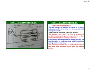 6/11/2021
134
True centrifugal casting :-
In this process, the casting are made in a hollow,
cylindrical mould rotated about an axis common to both
casting and mould.
The axis may be horizontal, vertical or inclined.
The castings have more or less a symmetrical
configuration (around, square, hexagonal etc.) on their
outer contour and don’t need any centre core
Castings cools and solidifies from outside towards the
axis of rotation so good directional solidification hence
castings free from shrinkage.
True centrifugal casting may be produced in metal or
sand lined mold, depending largely upon the quantity
desired.
 