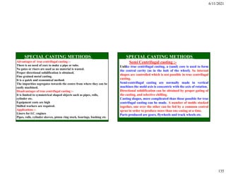 6/11/2021
135
Advantages of true centrifugal casting :-
There is no need of core to make a pipe or tube.
No gates or risers are used so no material is wasted.
Proper directional solidification is obtained.
Fine grained metal casting.
It is a quick and economical method.
The impurities segregates towards the centre from where they can be
easily machined.
Disadvantages of true centrifugal casting :-
It is limited to symmetrical shaped objects such as pipes, rolls,
cylinder etc.
Equipment costs are high
Skilled workers are required.
Applications :-
Liners for I.C. engines
Pipes, rolls, cylinder sleeves, piston ring stock, bearings, bushing etc.
Semi Centrifugal casting :-
Unlike true centrifugal casting, a (sand) core is used to form
the central cavity (as in the hub of the wheel). So internal
shapes are controlled which is not possible in true centrifugal
casting.
Semi-centrifugal casting are normally made in vertical
machines the mold axis is concentric with the axis of rotation.
Directional solidification can be obtained by proper gating of
the casting, and selective chilling.
Casting shapes, more complicated than those possible for true
centrifugal casting can be made. A number of molds stacked
together, one over the other can be fed by a common central
sprue in order to produce more than one casing at a time.
Parts produced are gears, flywheels and track wheels etc.
 