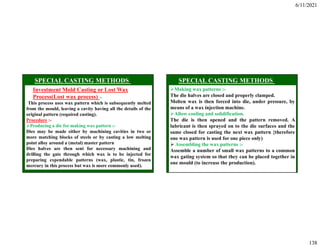 6/11/2021
138
Investment Mold Casting or Lost Wax
Process(Lost wax process) :-
This process uses wax pattern which is subsequently melted
from the mould, leaving a cavity having all the details of the
original pattern (required casting).
Procedure :-
Producing a die for making wax pattern :-
Dies may be made either by machining cavities in two or
more matching blocks of steels or by casting a low melting
point alloy around a (metal) master pattern
Dies halves are then sent for necessary machining and
drilling the gate through which wax is to be injected for
preparing expendable patterns (wax, plastic, tin, frozen
mercury in this process but wax is more commonly used).
Making wax patterns :-
The die halves are closed and properly clamped.
Molten wax is then forced into die, under pressure, by
means of a wax injection machine.
Allow cooling and solidification.
The die is then opened and the pattern removed. A
lubricant is then sprayed on to the die surfaces and the
same closed for casting the next wax pattern {therefore
one wax pattern is used for one piece only)
 Assembling the wax patterns :-
Assemble a number of small wax patterns to a common
wax gating system so that they can be placed together in
one mould (to increase the production).
 