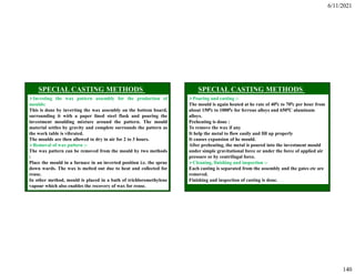 6/11/2021
140
Investing the wax pattern assembly for the production of
moulds:
This is done by inverting the wax assembly on the bottom board,
surrounding it with a paper lined steel flask and pouring the
investment moulding mixture around the pattern. The mould
material settles by gravity and complete surrounds the pattern as
the work table is vibrated.
The moulds are then allowed to dry in air for 2 to 3 hours.
Removal of wax pattern :-
The wax pattern can be removed from the mould by two methods
:
Place the mould in a furnace in an inverted position i.e. the sprue
down wards. The wax is melted out due to heat and collected for
reuse.
In other method, mould is placed in a bath of trichloromethylene
vapour which also enables the recovery of wax for reuse.
Pouring and casting :-
The mould is again heated at he rate of 400c to 700c per hour from
about 1500c to 10000c for ferrous alloys and 6500C aluminum
alloys.
Preheating is done :
To remove the wax if any
It help the metal to flow easily and fill up properly
It causes expansion of he mould.
After preheating, the metal is poured into the investment mould
under simple gravitational force or under the force of applied air
pressure or by centrifugal force.
Cleaning, finishing and inspection :-
Each casting is separated from the assembly and the gates etc are
removed.
Finishing and inspection of casting is done.
 
