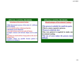 6/11/2021
141
Advantages of Investment Casting :-
High dimensional accuracy of the order of +_0.08 mm
can be attained.
A very smooth surface without parting line.
Machining can be eliminated.
Very thin sections can be cast easily (0.76mm).
Complex contours and intricate shapes can be easily
cast .
Castings are sound and have large grains as the rate of
cooling is slow.
Complex shapes are possible because pattern is
withdrawn by melting it.
Disadvantages of Investment Casting :-
The process is suitable for small size parts.
This is a more expensive process.
Process is relatively slow
One wax pattern is required to make one
investment casting.
The use of cores makes the process more
difficult.
 