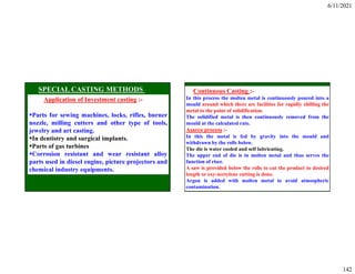 6/11/2021
142
Application of Investment casting :-
Parts for sewing machines, locks, rifles, burner
nozzle, milling cutters and other type of tools,
jewelry and art casting.
In dentistry and surgical implants.
Parts of gas turbines
Corrosion resistant and wear resistant alloy
parts used in diesel engine, picture projectors and
chemical industry equipments.
Continuous Casting :-
In this process the molten metal is continuously poured into a
mould around which there are facilities for rapidly chilling the
metal to the point of solidification.
The solidified metal is then continuously removed from the
mould at the calculated rate.
Asarco process :-
In this the metal is fed by gravity into the mould and
withdrawn by the rolls below.
The die is water cooled and self lubricating.
The upper end of die is in molten metal and thus serves the
function of riser.
A saw is provided below the rolls to cut the product to desired
length or oxy-acetylene cutting is done.
Argon is added with molten metal to avoid atmospheric
contamination.
 