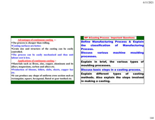 6/11/2021
144
Advantages of continuous casting :-
The process is cheaper than rolling.
Casting surfaces are better.
Grain size and structure of the casting can be easily
controlled.
The process can be easily mechanised and thus unit
labour cost is less.
Applications of continuous casting :-
Materials such as Brass, zinc, copper, aluminum and its
alloys, magnesium, carbon and alloys etc.
Production of blooms, billets, slabs, sheets, copper bar
etc.
It can produce any shape of uniform cross section such as
rectangular, square, hexagonal, fluted or gear toothed etc.
288
MP &Casting Process Important Questions
Define Manufacturing Process & Explain
the classification of Manufacturing
Process.
Discuss various machine moulding
processes.
Explain in brief, the various types of
moulding processes.
Discuss basic steps in a casting process.
Explain different types of casting
methods. Also explain the steps involved
in making a casting.
 
