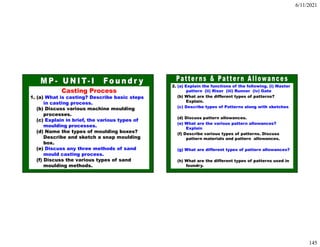 6/11/2021
145
Casting Process
1. (a) What is casting? Describe basic steps
in casting process.
(b) Discuss various machine moulding
processes.
(c) Explain in brief, the various types of
moulding processes.
(d) Name the types of moulding boxes?
Describe and sketch a snap moulding
box.
(e) Discuss any three methods of sand
mould casting process.
(f) Discuss the various types of sand
moulding methods.
2. (a) Explain the functions of the following. (i) Master
pattern (ii) Riser (iii) Runner (iv) Gate
(b) What are the different types of patterns?
Explain.
(c) Describe types of Patterns along with sketches
(d) Discuss pattern allowances.
(e) What are the various pattern allowances?
Explain
(f) Describe various types of patterns. Discuss
pattern materials and pattern allowances.
(g) What are different types of pattern allowances?
(h) What are the different types of patterns used in
foundry.
 