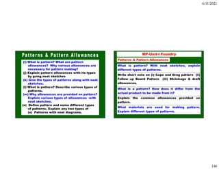 6/11/2021
146
(i) What is pattern? What are pattern
allowances? Why various allowances are
necessary for pattern making?
(j) Explain pattern allowances with its types
by gving neat sketches
(k) Give the types of patterns along with neat
sketches.
(l) What is pattern? Describe various types of
patterns.
(m) Why allowances are provided on pattern?
Explain various types of allowances with
neat sketches.
(n) Define pattern and name different types
of patterns. Explain any two types of
(o) Patterns with neat diagrams. 292
MP-Unit-I Foundry
Patterns & Pattern Allowances
What is pattern? With neat sketches, explain
different types of patterns.
Write short note on (i) Cope and Drag pattern (ii)
Follow up Board Pattern (iii) Shrinkage & draft
allowances.
What is a pattern? How does it differ from the
actual product to be made from it?
Explain the common allowances provided on
pattern.
What materials are used for making pattern.
Explain different types of patterns.
 