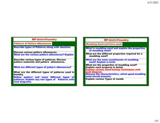 6/11/2021
147
293
MP-Unit-I-Foundry
Describe types of Patterns along with sketches
Discuss various pattern allowances.
What are the various pattern allowances? Explain
Describe various types of patterns. Discuss
pattern materials and pattern allowances.
What are different types of pattern allowances?
What are the different types of patterns used in
foundry.
Define pattern and name different types of
patterns. Explain any two types of Patterns with
neat diagrams.
Patterns & Pattern Allowances
294
MP-Unit-I-Foundry
Moulding Sand and Core sand
What is moulding sand and explain the properties
of moulding sand?
What are the different properties required for a
moulding sand?
What are the main constituents of moulding
sand? Explain in brief.
What are the properties of moulding sand?
Explain each property in detail.
Explain various Sand testing Techniques with
neat diagram.
Discuss the characteristics, which good moulding
sand should possess.
Explain various Types of mould.
 