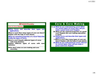 6/11/2021
148
295
MP-Unit-I-Foundry
Core & Core Making
Define Cores and describe their types and
applications.
What is core? How many types of core are there?
Explain with the help of neat sketch.
What are essential properties of a Core? Describe
briefly the types of Cores.
What is core? Expalin different types of cores
with neat sketches.
Explain different types of cores with neat
sketches.
Write short notes on core making and core
assembly.
4. (a) What do you understand by cores? What
are various types of cores? How will you
make a green sand core? Explain.
(b) What are the required properties of a good
core? Explain the core making operations
in detail
(c) Define Cores and describe their types and
applications.
© What is core? How many types of core are
there? Explain with the help of neat sketch.
(d) What do you understand by cores?. Discuss
its various types. How will you make a
green sand core. Explain.
 