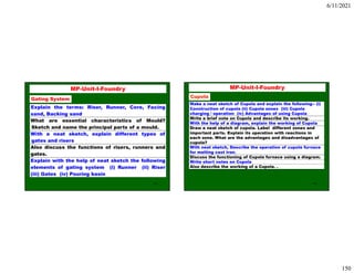 6/11/2021
150
299
MP-Unit-I-Foundry
Gating System
Explain the terms: Riser, Runner, Core, Facing
sand, Backing sand
What are essential characteristics of Mould?
Sketch and name the principal parts of a mould.
With a neat sketch, explain different types of
gates and risers
Also discuss the functions of risers, runners and
gates.
Explain with the help of neat sketch the following
elements of gating system (i) Runner (ii) Riser
(iii) Gates (iv) Pouring basin
300
Make a neat sketch of Cupola and explain the following-- (i)
Construction of cupola (ii) Cupola zones (iii) Cupola
charging / operation (iv) Advantages of using Cupola
Write a brief note on Cupola and describe its working.
With the help of a diagram, explain the working of Cupola
Draw a neat sketch of cupola. Label different zones and
important parts. Explain its operation with reactions in
each zone. What are the advantages and disadvantages of
cupola?
With neat sketch, Describe the operation of cupola furnace
for melting cast iron.
Discuss the functioning of Cupola furnace using a diagram.
Write short notes on Cupola
Also describe the working of a Cupola. .
MP-Unit-I-Foundry
Cupola
 