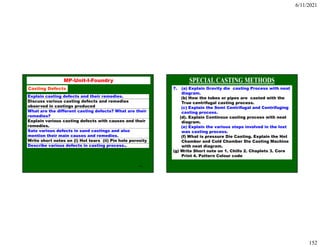 6/11/2021
152
303
MP-Unit-I-Foundry
Casting Defects
Explain casting defects and their remedies.
Discuss various casting defects and remedies
observed in castings produced
What are the different casting defects? What are their
remedies?
Explain various casting defects with causes and their
remedies.
Sate various defects in sand castings and also
mention their main causes and remedies.
Write short notes on (i) Hot tears (ii) Pin hole porosity
Describe various defects in casting process..
7. (a) Explain Gravity die casting Process with neat
diagram.
(b) How the tubes or pipes are casted with the
True centrifugal casting process.
(c) Explain the Semi Centrifugal and Centrifuging
casting process.
(d). Explain Continous casting process with neat
diagram.
(e) Explain the various steps involved in the lost
was casting process.
(f) What is pressure Die Casting. Explain the Hot
Chamber and Cold Chamber Die Casting Machine
with neat diagram.
(g) Write Short note on 1. Chills 2. Chaplets 3. Core
Print 4. Pattern Colour code
 