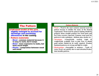 6/11/2021
20
ISE 316 - Manufacturing
Processes Engineering
The Pattern
A full-sized model of the part,
slightly enlarged to account for
shrinkage and machining
allowances in the casting
• Pattern materials:
– Wood - common material because it
is easy to work, but it warps
– Metal - more expensive to make, but
lasts much longer
– Plastic - compromise between wood
and metal
ISE 316 - Manufacturing
Processes Engineering
Pattern Material
• Wood :- Wood is the most common material used for
pattern because it satisfies the many of the desired
requirement. Wood used for pattern making should be
properly dried, straight grained, free from knots and
free from excessive sapwood. Common wood used for
patterns is teak, mahogany, shisham, pine, deodar etc.
• Advantages :-Cheap,Easily worked, Light in
weight,Easily available, Easy to join, Easy to obtain
good surface finish,Can be easily repaired ,Wooden
laminated patterns are strong and light in weight.
• Disadvantages :-Susceptible to moisture , Tends to
warp ,Wears out quickly due to sand abrasion,Weaker
than metallic patterns.
 