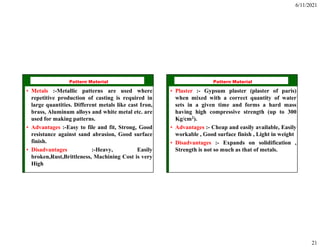 6/11/2021
21
ISE 316 - Manufacturing
Processes Engineering
Pattern Material
• Metals :-Metallic patterns are used where
repetitive production of casting is required in
large quantities. Different metals like cast Iron,
brass, Aluminum alloys and white metal etc. are
used for making patterns.
• Advantages :-Easy to file and fit, Strong, Good
resistance against sand abrasion, Good surface
finish.
• Disadvantages :-Heavy, Easily
broken,Rust,Brittleness, Machining Cost is very
High
ISE 316 - Manufacturing
Processes Engineering
Pattern Material
• Plaster :- Gypsum plaster (plaster of paris)
when mixed with a correct quantity of water
sets in a given time and forms a hard mass
having high compressive strength (up to 300
Kg/cm2).
• Advantages :- Cheap and easily available, Easily
workable , Good surface finish , Light in weight
• Disadvantages :- Expands on solidification ,
Strength is not so much as that of metals.
 
