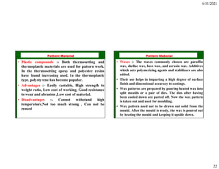 6/11/2021
22
ISE 316 - Manufacturing
Processes Engineering
Pattern Material
• Plastic compounds :- Both thermosetting and
thermoplastic materials are used for pattern work.
In the thermosetting epoxy and polyester resins
have found increasing used. In the thermoplastic
type, polystyrene has become popular.
• Advantages :- Easily castable, High strength to
weight ratio, Low cost of working, Good resistance
to wear and abrasion ,Low cost of material.
• Disadvantages :- Cannot withstand high
temperature,Not too much strong , Can not be
reused
ISE 316 - Manufacturing
Processes Engineering
Pattern Material
• Waxes :- The waxes commonly chosen are paraffin
wax, shellac wax, bees wax, and cerasin wax. Additives
which acts polymerizing agents and stabilizers are also
added.
• Their use helps in imparting a high degree of surface
finish and dimensional accuracy to castings.
• Wax patterns are prepared by pouring heated wax into
split moulds or a pair of dies. The dies after having
been cooled down are parted off. Now the wax pattern
is taken out and used for moulding.
• Wax pattern need not to be drawn out solid from the
mould. After the mould is ready, the wax is poured out
by heating the mould and keeping it upside down.
 