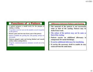 6/11/2021
23
Functions of a Pattern
• A pattern prepares a mould cavity for the purpose of
making a casting.
• To produce seats for cores in the moulds so need coreprints
on the pattern.
• Runner, gates and riser may form a part of the pattern
• Pattern establish the parting line and parting surfaces in
the mould.
• Patterns properly made and having finished and smooth
surface reduce casting defects.
• Properly constructed patterns minimize overall cost of he
casting.
ISE 316 - Manufacturing
Processes Engineering
Difference between Pattern and Casting
• The material of the pattern is not necessarily
same as that of the casting. Pattern may be
made from wood.
• The colour of the pattern may not be same as
that of the casting.
• Pattern carries an additional allowance to
compensate for metal shrinkage.
• It carries additional allowance for machining.
• It carries the necessary draft to enable its easy
removal from the sand mass.
 