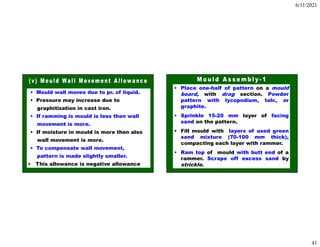 6/11/2021
41
• Mould wall moves due to pr. of liquid.
• Pressure may increase due to
graphitization in cast iron.
• If ramming is mould is less then wall
movement is more.
• If moisture in mould is more then also
wall movement is more.
• To compensate wall movement,
pattern is made slightly smaller.
• This allowance is negative allowance
• Place one-half of pattern on a mould
board, with drag section. Powder
pattern with lycopodium, talc, or
graphite.
• Sprinkle 15-20 mm layer of facing
sand on the pattern.
• Fill mould with layers of used green
sand mixture (70-100 mm thick),
compacting each layer with rammer.
• Ram top of mould with butt end of a
rammer. Scrape off excess sand by
strickle.
 