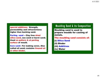 6/11/2021
49
special additives; Strength,
permeability and refractoriness
higher than backing sand.
Parting sand -- Clay free dried
silica sand, sea sand or burnt sand;
Used on pattern & at parting
surface of mould.
Core sand-- For making cores. Also
called oil sand; contains linseed oil
or other binder.
Moulding sand is used to
prepare moulds for casting of
metals.
The moulding sand consists of:
(i) Silica Sand
(ii) Binder
(iii) Additives
(iv) Water
 
