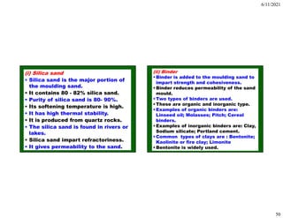 6/11/2021
50
(i) Silica sand
• Silica sand is the major portion of
the moulding sand.
• It contains 80 - 82% silica sand.
• Purity of silica sand is 80- 90%.
• Its softening temperature is high.
• It has high thermal stability.
• It is produced from quartz rocks.
• The silica sand is found in rivers or
lakes.
• Silica sand impart refractoriness.
• It gives permeability to the sand.
(ii) Binder
•Binder is added to the moulding sand to
impart strength and cohesiveness.
•Binder reduces permeability of the sand
mould.
•Two types of binders are used.
•These are organic and inorganic type.
•Examples of organic binders are:
Linseed oil; Molasses; Pitch; Cereal
binders.
•Examples of inorganic binders are: Clay,
Sodium silicate; Portland cement.
•Common types of clays are : Bentonite;
Kaolinite or fire clay; Limonite
•Bentonite is widely used.
 