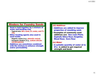 6/11/2021
51
ISE 316 - Manufacturing
Processes Engineering
Binders for Foundry Sands
• Sand is held together by a mixture of
water and bonding clay
– Typical mix: 90% sand, 3% water, and 7%
clay
• Other bonding agents also used in
sand molds:
– Organic resins (e g , phenolic resins)
– Inorganic binders (e g , sodium silicate
and phosphate)
• Additives are sometimes combined
with the mixture to enhance strength
and/or permeability
(iii) Additives
• Additives are added to improve
properties of moulding sand.
• Examples of commonly used
additives are: Sea coal; Pitch;
Asphalt; Silica flour; Graphite;
Wood flour; Corn flour
(iv) Water
• A suitable quantity of water (2 to
8%) is added to get required
strength and bond.
 