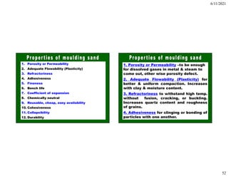 6/11/2021
52
1. Porosity or Permeability
2. Adequate Flowability (Plasticity)
3. Refractoriness
4. Adhesiveness
5. Fineness
6. Bench life
7. Coefficient of expansion
8. Chemically neutral
9. Reusable, cheap, easy availability
10. Cohesiveness
11. Collapsibility
12. Durability
1. Porosity or Permeability –to be enough
for dissolved gases in metal & steam to
come out, other wise porosity defect.
2. Adequate Flowability (Plasticity) for
better & uniform compaction. Increases
with clay & moisture content.
3. Refractoriness to withstand high temp.
without fusion, cracking, or buckling.
Increases quartz content and roughness
of grains.
4. Adhesiveness for clinging or bonding of
particles with one another.
 